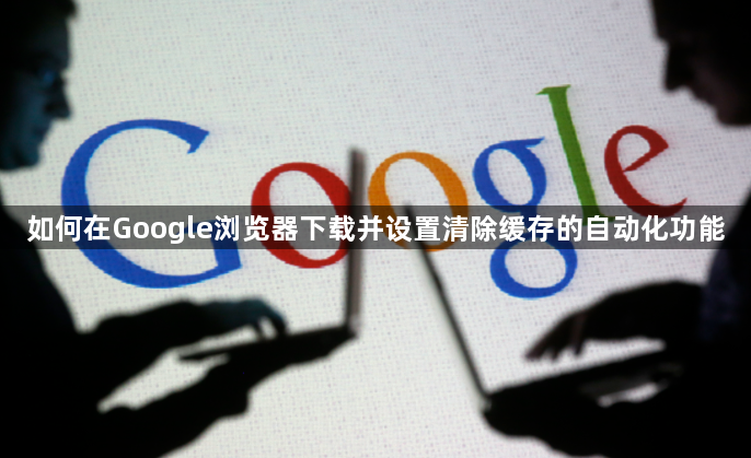 如何在Google浏览器下载并设置清除缓存的自动化功能1