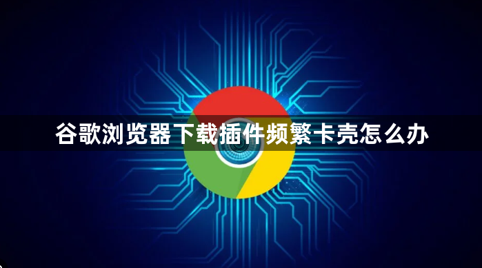 谷歌浏览器下载插件频繁卡壳怎么办1