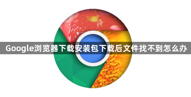 Google浏览器下载安装包下载后文件找不到怎么办1