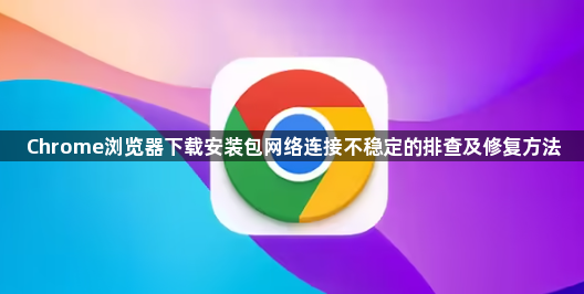 Chrome浏览器下载安装包网络连接不稳定的排查及修复方法1