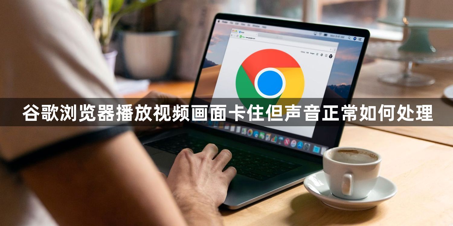 谷歌浏览器播放视频画面卡住但声音正常如何处理1