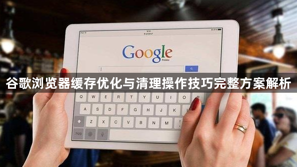 谷歌浏览器缓存优化与清理操作技巧完整方案解析1