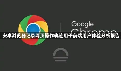 安卓浏览器记录网页操作轨迹用于前端用户体验分析报告1